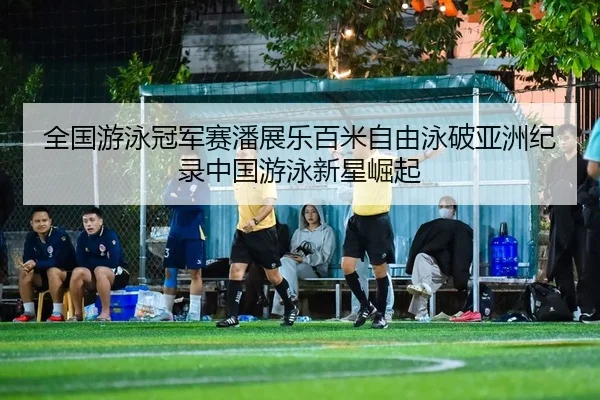 全国游泳冠军赛潘展乐百米自由泳破亚洲纪录中国游泳新星崛起