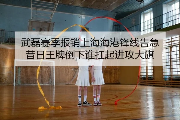 武磊赛季报销上海海港锋线告急 昔日王牌倒下谁扛起进攻大旗